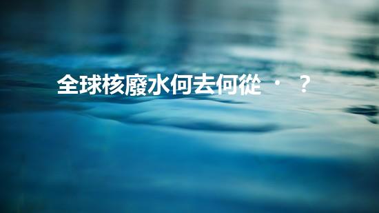 全球核廢水何去何從？